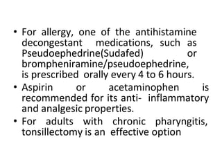 • For allergy, one of the antihistamine
decongestant medications, such as
Pseudoephedrine(Sudafed) or
brompheniramine/pseudoephedrine,
is prescribed orally every 4 to 6 hours.
• Aspirin or acetaminophen is
recommended for its anti- inflammatory
and analgesic properties.
• For adults with chronic pharyngitis,
tonsillectomy is an effective option
 