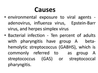 Causes
• environmental exposure to viral agents -
adenovirus, influenza virus, Epstein-Barr
virus, and herpes simplex virus
• Bacterial infection - Ten percent of adults
with pharyngitis have group A beta-
hemolytic streptococcus (GABHS), which is
commonly referred to as group A
streptococcus (GAS) or streptococcal
pharyngitis.
 