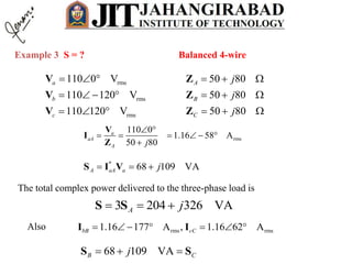 Example 3 S = ?
rms
rms
rms
110 0 V
110 120 V
110 120 V
a
b
c
  
   
  
V
V
V
50 80
50 80
50 80
A
B
C
j
j
j
  
  
  
Z
Z
Z
Balanced 4-wire
rms
110 0
1.16 58 A
50 80
a
aA
A j
 
     

V
I
Z
*
68 109 VAA aA a j  S I V
The total complex power delivered to the three-phase load is
3 204 326 VAA j  S S
Also rms rms1.16 177 A , 1.16 62 AbB cC      I I
68 109 VAB Cj  S S
 