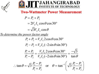1 2
2 cos cos30
3 cos
L L
L L
P P P
V I
V I


 
 

To determine the power factor angle
1 2 2cos cos30L LP P V I   
1 2 ( 2sin sin30 )L LP P V I    
1 2
1 2
2cos cos30 3
( 2sin sin30 ) tan
L L
L L
P P V I
P P V I

 
  
 
  
11 2 1 2
1 2 1 2
tan 3 or tan 3
P P P P
P P P P
     
    
  
Two-Wattmeter Power Measurement
 