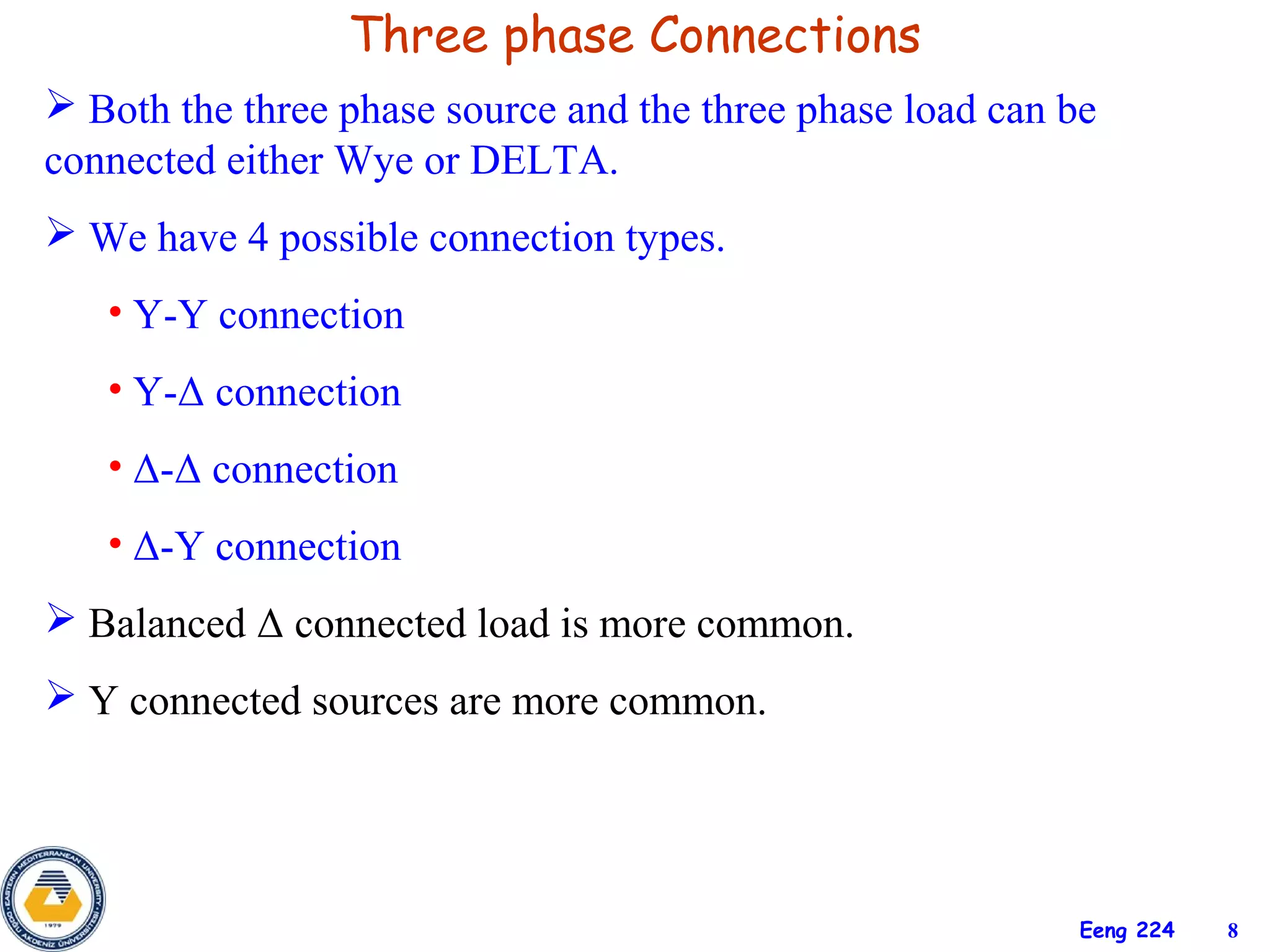 Three phase Connections
 Both the three phase source and the three phase load can be
connected either Wye or DELTA.
 We have 4 possible connection types.
   • Y-Y connection
   • Y-Δ connection
   • Δ-Δ connection
   • Δ-Y connection
 Balanced Δ connected load is more common.
 Y connected sources are more common.




                                                            Eeng 224   8
 