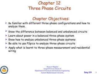 Chapter 12
                  Three Phase Circuits

                     Chapter Objectives:
 Be familiar with different three-phase configurations and how to
  analyze them.
 Know the difference between balanced and unbalanced circuits
 Learn about power in a balanced three-phase system
 Know how to analyze unbalanced three-phase systems
 Be able to use PSpice to analyze three-phase circuits
 Apply what is learnt to three-phase measurement and residential
  wiring




                                       Huseyin Bilgekul
                                   Eeng224 Circuit Theory II
                       Department of Electrical and Electronic Engineering
                               Eastern Mediterranean University              Eeng 224   1
 