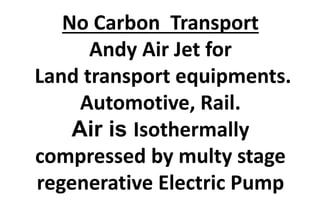 No Carbon Transport
Andy Air Jet for
Land transport equipments.
Automotive, Rail.
Air is Isothermally
compressed by multy stage
regenerative Electric Pump
 