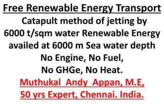 Free Renewable Energy Transport
Catapult method of jetting by
6000 t/sqm water Renewable Energy
availed at 6000 m Sea water depth
No Engine, No Fuel,
No GHGe, No Heat.
Muthukal Andy Appan, M.E,
50 yrs Expert, Chennai. India.
 