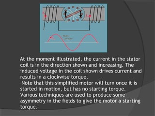 At the moment illustrated, the current in the stator
coil is in the direction shown and increasing. The
induced voltage in the coil shown drives current and
results in a clockwise torque.
 Note that this simplified motor will turn once it is
started in motion, but has no starting torque.
Various techniques are used to produce some
asymmetry in the fields to give the motor a starting
torque.
 