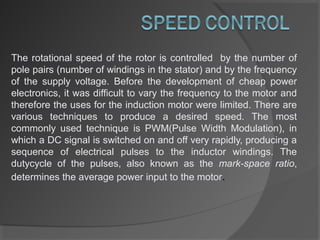 The rotational speed of the rotor is controlled by the number of
pole pairs (number of windings in the stator) and by the frequency
of the supply voltage. Before the development of cheap power
electronics, it was difficult to vary the frequency to the motor and
therefore the uses for the induction motor were limited. There are
various techniques to produce a desired speed. The most
commonly used technique is PWM(Pulse Width Modulation), in
which a DC signal is switched on and off very rapidly, producing a
sequence of electrical pulses to the inductor windings. The
dutycycle of the pulses, also known as the mark-space ratio,
determines the average power input to the motor.
 