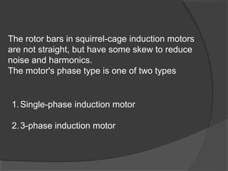 The rotor bars in squirrel-cage induction motors
are not straight, but have some skew to reduce
noise and harmonics.
The motor's phase type is one of two types


1. Single-phase induction motor

2. 3-phase induction motor
 