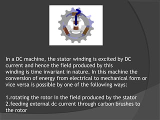 In a DC machine, the stator winding is excited by DC
current and hence the field produced by this
winding is time invariant in nature. In this machine the
conversion of energy from electrical to mechanical form or
vice versa is possible by one of the following ways:

1.rotating the rotor in the field produced by the stator
2.feeding external dc current through carbon brushes to
the rotor
 