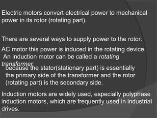 Electric motors convert electrical power to mechanical
power in its rotor (rotating part).


There are several ways to supply power to the rotor.
AC motor this power is induced in the rotating device.
 An induction motor can be called a rotating
transformer
  because the stator(stationary part) is essentially
  the primary side of the transformer and the rotor
  (rotating part) is the secondary side.
Induction motors are widely used, especially polyphase
induction motors, which are frequently used in industrial
drives.
 