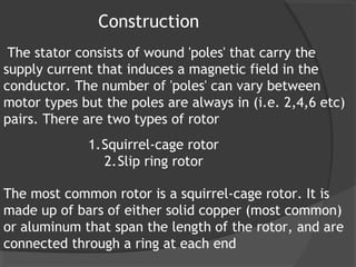 Construction
 The stator consists of wound 'poles' that carry the
supply current that induces a magnetic field in the
conductor. The number of 'poles' can vary between
motor types but the poles are always in (i.e. 2,4,6 etc)
pairs. There are two types of rotor
             1.Squirrel-cage rotor
               2.Slip ring rotor

The most common rotor is a squirrel-cage rotor. It is
made up of bars of either solid copper (most common)
or aluminum that span the length of the rotor, and are
connected through a ring at each end
 