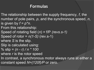 Formulas
The relationship between the supply frequency, f, the
number of pole pairs, p, and the synchronous speed, n,
is given by f = p*n.
From this relationship:
Speed of rotating field (n) = f/P (revs.s-1)
Speed of rotor = n(1-S) (rev.s-1)
where S is the slip.
Slip is calculated using:
% slip = (n - r) / n * 100
where r is the rotor speed
In contrast, a synchronous motor always runs at either a
constant speed N=(120f)/P or zero.
 