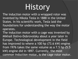 History
The induction motor with a wrapped rotor was
invented by Nikola Tesla in 1888 in the United
States. In his scientific work, Tesla laid the
foundations for understanding the way the motor
operates.
The induction motor with a cage was invented by
Mikhail Dolivo-Dobrovolsky about a year later in
Europe. Technological development in the field
has improved to where a 100 hp (73.6 kW) engine
from 1976 takes the same volume as a 7.5 hp (5.5
kW) engine did in 1897. Currently, the most
common induction motor, is the cage rotor motor.
 