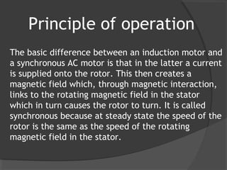 Principle of operation
The basic difference between an induction motor and
a synchronous AC motor is that in the latter a current
is supplied onto the rotor. This then creates a
magnetic field which, through magnetic interaction,
links to the rotating magnetic field in the stator
which in turn causes the rotor to turn. It is called
synchronous because at steady state the speed of the
rotor is the same as the speed of the rotating
magnetic field in the stator.
 