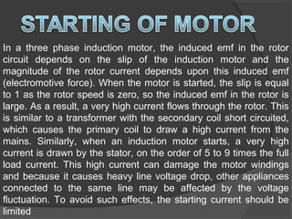 In a three phase induction motor, the induced emf in the rotor
circuit depends on the slip of the induction motor and the
magnitude of the rotor current depends upon this induced emf
(electromotive force). When the motor is started, the slip is equal
to 1 as the rotor speed is zero, so the induced emf in the rotor is
large. As a result, a very high current flows through the rotor. This
is similar to a transformer with the secondary coil short circuited,
which causes the primary coil to draw a high current from the
mains. Similarly, when an induction motor starts, a very high
current is drawn by the stator, on the order of 5 to 9 times the full
load current. This high current can damage the motor windings
and because it causes heavy line voltage drop, other appliances
connected to the same line may be affected by the voltage
fluctuation. To avoid such effects, the starting current should be
limited
 