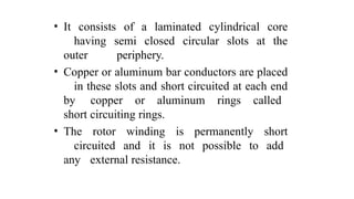 • It consists of a laminated cylindrical core
having semi closed circular slots at the
outer periphery.
• Copper or aluminum bar conductors are placed
in these slots and short circuited at each end
by copper or aluminum rings called
short circuiting rings.
• The rotor winding is permanently short
circuited and it is not possible to add
any external resistance.
 