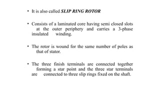 • It is also called SLIP RING ROTOR
• Consists of a laminated core having semi closed slots
at the outer periphery and carries a 3-phase
insulated winding.
• The rotor is wound for the same number of poles as
that of stator.
• The three finish terminals are connected together
forming a star point and the three star terminals
are connected to three slip rings fixed on the shaft.
 