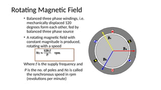 Rotating Magnetic Field
• Balanced three phase windings, i.e.
mechanically displaced 120
degrees form each other, fed by
balanced three phase source
• A rotating magnetic field with
constant magnitude is produced,
rotating with a speed
Where f is the supply frequency and
P is the no. of poles and Ns is called
the synchronous speed in rpm
(revolutions per minute)
 