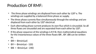 Production Of RMF:
• The three phase windings are displaced from each other by 120° e. The
windings are supplied by a balanced three phase ac supply.
• The three phase currents flow simultaneously through the windings and are
displaced from each other by 120° electrical.
• Each alternating phase current produces its own flux which is sinusoidal. So all
three fluxes are sinusoidal and are separated from each other by 120°.
• If the phase sequence of the windings is R-Y-B, then mathematical equations
for the instantaneous values of the three fluxes ΦR , ΦY ,ΦB can be written
as,
• ΦR = Φmsin(ωt)
• ΦY = Φmsin(ωt - 120)
• ΦB = Φmsin(ωt - 240)
 