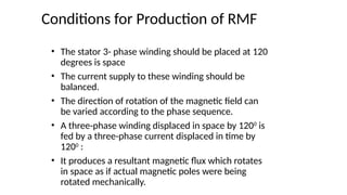 Conditions for Production of RMF
• The stator 3- phase winding should be placed at 120
degrees is space
• The current supply to these winding should be
balanced.
• The direction of rotation of the magnetic field can
be varied according to the phase sequence.
• A three-phase winding displaced in space by 1200
is
fed by a three-phase current displaced in time by
1200
:
• It produces a resultant magnetic flux which rotates
in space as if actual magnetic poles were being
rotated mechanically.
 