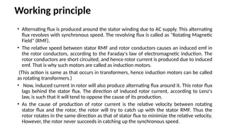 Working principle
• Alternating flux is produced around the stator winding due to AC supply. This alternating
flux revolves with synchronous speed. The revolving flux is called as "Rotating Magnetic
Field" (RMF).
• The relative speed between stator RMF and rotor conductors causes an induced emf in
the rotor conductors, according to the Faraday's law of electromagnetic induction. The
rotor conductors are short circuited, and hence rotor current is produced due to induced
emf. That is why such motors are called as induction motors.
(This action is same as that occurs in transformers, hence induction motors can be called
as rotating transformers.)
• Now, induced current in rotor will also produce alternating flux around it. This rotor flux
lags behind the stator flux. The direction of induced rotor current, according to Lenz's
law, is such that it will tend to oppose the cause of its production.
• As the cause of production of rotor current is the relative velocity between rotating
stator flux and the rotor, the rotor will try to catch up with the stator RMF. Thus the
rotor rotates in the same direction as that of stator flux to minimize the relative velocity.
However, the rotor never succeeds in catching up the synchronous speed.
 