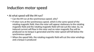 Induction motor speed
• At what speed will the IM run?
• Can the IM run at the synchronous speed, why?
• If rotor runs at the synchronous speed, which is the same speed of the
rotating magnetic field, then the rotor will appear stationary to the rotating
magnetic field and the rotating magnetic field will not cut the rotor. So, no
induced current will flow in the rotor and no rotor magnetic flux will be
produced so no torque is generated and the rotor speed will fall below the
synchronous speed
• When the speed falls, the rotating magnetic field will cut the rotor windings
and a torque is produced
 