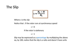 The Slip
Where s is the slip
Notice that : if the rotor runs at synchronous speed
s = 0
if the rotor is stationary
s = 1
Slip may be expressed as a percentage by multiplying the above
eq. by 100, notice that the slip is a ratio and doesn’t have units
 