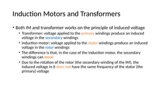 Induction Motors and Transformers
• Both IM and transformer works on the principle of induced voltage
• Transformer: voltage applied to the primary windings produce an induced
voltage in the secondary windings
• Induction motor: voltage applied to the stator windings produce an induced
voltage in the rotor windings
• The difference is that, in the case of the induction motor, the secondary
windings can move
• Due to the rotation of the rotor (the secondary winding of the IM), the
induced voltage in it does not have the same frequency of the stator (the
primary) voltage
 