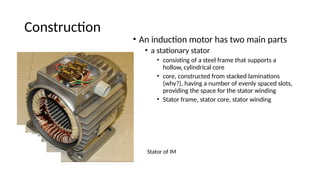 Construction
• An induction motor has two main parts
• a stationary stator
• consisting of a steel frame that supports a
hollow, cylindrical core
• core, constructed from stacked laminations
(why?), having a number of evenly spaced slots,
providing the space for the stator winding
• Stator frame, stator core, stator winding
Stator of IM
 