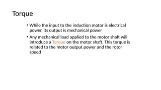 Torque
• While the input to the induction motor is electrical
power, its output is mechanical power
• Any mechanical load applied to the motor shaft will
introduce a Torque on the motor shaft. This torque is
related to the motor output power and the rotor
speed
 