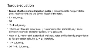 Torque equation
• Torque of a three phase induction motor is proportional to flux per stator
pole, rotor current and the power factor of the rotor.
• T ɸ I
∝ 2 cosɸ2
• OR
• T = k ɸ I2 cosɸ2 .
• where, ɸ = flux per stator pole, I2 = rotor current at standstill, ɸ2 = angle
between rotor emf and rotor current, k = a constant.
• Now, let E2 = rotor emf at standstill we know, rotor emf is directly proportional
to flux per stator pole, i.e. E2 ɸ. therefore,
∝
• T E
∝ 2 I2 cosɸ2
• OR T = k1 E2 I2 cosɸ2.
 