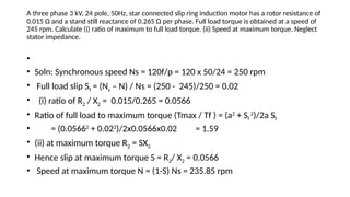 A three phase 3 kV, 24 pole, 50Hz, star connected slip ring induction motor has a rotor resistance of
0.015 Ω and a stand still reactance of 0.265 Ω per phase. Full load torque is obtained at a speed of
245 rpm. Calculate (i) ratio of maximum to full load torque. (ii) Speed at maximum torque. Neglect
stator impedance.
•
• Soln: Synchronous speed Ns = 120f/p = 120 x 50/24 = 250 rpm
• Full load slip Sf = (Ns – N) / Ns = (250 - 245)/250 = 0.02
• (i) ratio of R2 / X2 = 0.015/0.265 = 0.0566
• Ratio of full load to maximum torque (Tmax / Tf ) = (a2
+ Sf
2
)/2a Sf
• = (0.05662
+ 0.022
)/2x0.0566x0.02 = 1.59
• (ii) at maximum torque R2 = SX2
• Hence slip at maximum torque S = R2/ X2 = 0.0566
• Speed at maximum torque N = (1-S) Ns = 235.85 rpm
 