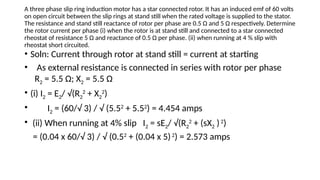 A three phase slip ring induction motor has a star connected rotor. It has an induced emf of 60 volts
on open circuit between the slip rings at stand still when the rated voltage is supplied to the stator.
The resistance and stand still reactance of rotor per phase are 0.5 Ω and 5 Ω respectively. Determine
the rotor current per phase (i) when the rotor is at stand still and connected to a star connected
rheostat of resistance 5 Ω and reactance of 0.5 Ω per phase. (ii) when running at 4 % slip with
rheostat short circuited.
• Soln: Current through rotor at stand still = current at starting
• As external resistance is connected in series with rotor per phase
R2 = 5.5 Ω; X2 = 5.5 Ω
• (i) I2 = E2/ √(R2
2
+ X2
2
)
• I2 = (60/√ 3) / √ (5.52
+ 5.52
) = 4.454 amps
• (ii) When running at 4% slip I2 = sE2/ √(R2
2
+ (sX2 )2
)
= (0.04 x 60/√ 3) / √ (0.52
+ (0.04 x 5)2
) = 2.573 amps
 