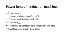Power losses in Induction machines
• Copper losses
• Copper loss in the stator (PSCL) = I1
2
R1
• Copper loss in the rotor (PRCL) = I2
2
R2
• Core loss (Pcore)
• Mechanical power loss due to friction and windage
• How this power flow in the motor?
 