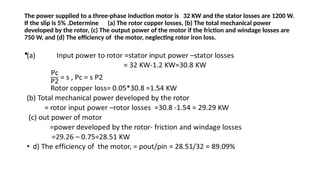 The power supplied to a three-phase induction motor is 32 KW and the stator losses are 1200 W.
If the slip is 5% .Determine (a) The rotor copper losses, (b) The total mechanical power
developed by the rotor, (c) The output power of the motor if the friction and windage losses are
750 W, and (d) The efficiency of the motor, neglecting rotor iron loss.
•
 
