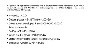 A 6 pole, 50 Hz, 3-phase induction motor runs at 960 rpm when torque on the shaft is 200 N-m. if
the stator losses are 1500 W and Friction and windage losses are 500 W, find (i) rotor copper loss
and (ii) efficiency Of the motor
• Ns=1000, S= 0.04
• Output power = 2π N Tsh/60 = 20096W
• Gross power developed Pm = 20096+500 =20596
• Rotor cu loss = Pc
• Pc/Pm =s/1-s, Pc= 858W
• Rotor input = 20596+858=21454W
• Stator input = Rotor input +stator loss=22954W
• Efficiency =20096/22954 =87.5%
 