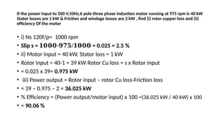 If the power input to 500 V,50Hz,6 pole three phase induction motor running at 975 rpm is 40 kW
Stator losses are 1 kW & Friction and windage losses are 2 kW , find (i) rotor copper loss and (ii)
efficiency Of the motor
• i) Ns 120f/p= 1000 rpm
• Slip s = - /
𝟏𝟎𝟎𝟎 𝟗𝟕𝟓 𝟏𝟎𝟎𝟎 = 0.025 = 2.5 %
• ii) Motor input = 40 kW, Stator loss = 1 kW
• Rotor input = 40-1 = 39 kW Rotor Cu loss = s x Rotor input
• = 0.025 x 39= 0.975 kW
• iii) Power output = Rotor input – rotor Cu loss-Friction loss
• = 39 – 0.975 – 2 = 36.025 kW
• % Efficiency = (Power output/motor input) x 100 =(36.025 kW / 40 kW) x 100
• = 90.06 %
 