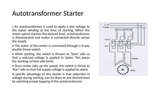 Autotransformer Starter
• An autotransformer is used to apply a low voltage to
the stator winding at the time of starting. When the
motor speed reaches the desired level, autotransformer
is disconnected and motor is connected directly across
the supply.
• The stator of the motor is connected through a 6-way
double throw switch.
• While starting, the switch is thrown to ‘Start’ side so
that a reduced voltage is applied to stator. This keeps
the starting current safe limits.
• Once motor take up the speed, the switch is throw to
‘Run’ side so that full supply voltage is applied to stator.
A specific advantage of this starter is that reduction in
voltage during starting, can be done to any desired level
by selecting proper tapping of the autotransformer
 