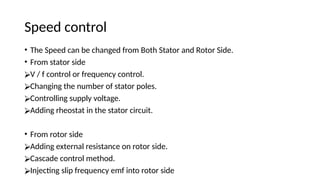 Speed control
• The Speed can be changed from Both Stator and Rotor Side.
• From stator side
⮚V / f control or frequency control.
⮚Changing the number of stator poles.
⮚Controlling supply voltage.
⮚Adding rheostat in the stator circuit.
• From rotor side
⮚Adding external resistance on rotor side.
⮚Cascade control method.
⮚Injecting slip frequency emf into rotor side
 