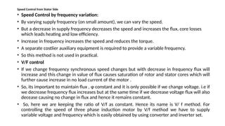 Speed Control from Stator Side
• Speed Control by frequency variation:
• By varying supply frequency (on small amount), we can vary the speed.
• But a decrease in supply frequency decreases the speed and increases the flux, core losses
which leads heating and low efficiency.
• Increase in frequency increases the speed and reduces the torque.
• A separate costlier auxiliary equipment is required to provide a variable frequency.
• So this method is not used in practical.
• V/F control
• If we change frequency synchronous speed changes but with decrease in frequency flux will
increase and this change in value of flux causes saturation of rotor and stator cores which will
further cause increase in no load current of the motor .
• So, its important to maintain flux , φ constant and it is only possible if we change voltage. i.e if
we decrease frequency flux increases but at the same time if we decrease voltage flux will also
decease causing no change in flux and hence it remains constant.
• So, here we are keeping the ratio of V/f as constant. Hence its name is V/ f method. For
controlling the speed of three phase induction motor by V/f method we have to supply
variable voltage and frequency which is easily obtained by using converter and inverter set.
 
