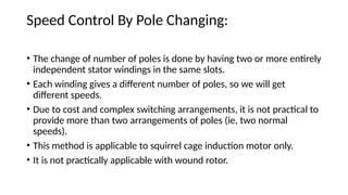 Speed Control By Pole Changing:
• The change of number of poles is done by having two or more entirely
independent stator windings in the same slots.
• Each winding gives a different number of poles, so we will get
different speeds.
• Due to cost and complex switching arrangements, it is not practical to
provide more than two arrangements of poles (ie, two normal
speeds).
• This method is applicable to squirrel cage induction motor only.
• It is not practically applicable with wound rotor.
 