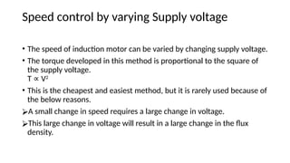 Speed control by varying Supply voltage
• The speed of induction motor can be varied by changing supply voltage.
• The torque developed in this method is proportional to the square of
the supply voltage.
T V
∝ 2
• This is the cheapest and easiest method, but it is rarely used because of
the below reasons.
⮚A small change in speed requires a large change in voltage.
⮚This large change in voltage will result in a large change in the flux
density.
 
