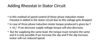 Adding Rheostat in Stator Circuit
• In this method of speed control of three phase induction motor
rheostat is added in the stator circuit due to this voltage gets dropped
• In case of three phase induction motor torque produced is given by T
sV
∝ 2
2
. If we decrease supply voltage torque will also decrease.
• But for supplying the same load, the torque must remains the same
and it is only possible if we increase the slip and if the slip increase
motor will run reduced speed.
 