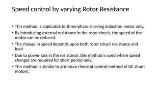 Speed control by varying Rotor Resistance
• This method is applicable to three-phase slip-ring induction motor only.
• By introducing external resistance in the rotor circuit, the speed of the
motor can be reduced.
• The change in speed depends upon both rotor circuit resistance and
load.
• Due to power loss in the resistance ,this method is used where speed
changes are required for short period only.
• This method is similar to armature rheostat control method of DC shunt
motors.
 