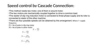 Speed control by Cascade Connection:
•This method needs two motor, one of them is wound motor.
•The two motors are mechanically coupled together to drive a common load.
•The starter of slip ring induction motor is connected to three-phase supply and its rotor is
connected to stator of the other machine.
•There are four possible speeds can be obtained by this arrangement. Where f = supply
frequency
P1 = No of poles in slip ring motor
P2 = No of poles in other motor
 