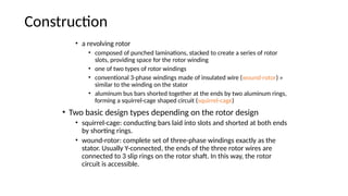 Construction
• a revolving rotor
• composed of punched laminations, stacked to create a series of rotor
slots, providing space for the rotor winding
• one of two types of rotor windings
• conventional 3-phase windings made of insulated wire (wound-rotor) »
similar to the winding on the stator
• aluminum bus bars shorted together at the ends by two aluminum rings,
forming a squirrel-cage shaped circuit (squirrel-cage)
• Two basic design types depending on the rotor design
• squirrel-cage: conducting bars laid into slots and shorted at both ends
by shorting rings.
• wound-rotor: complete set of three-phase windings exactly as the
stator. Usually Y-connected, the ends of the three rotor wires are
connected to 3 slip rings on the rotor shaft. In this way, the rotor
circuit is accessible.
 