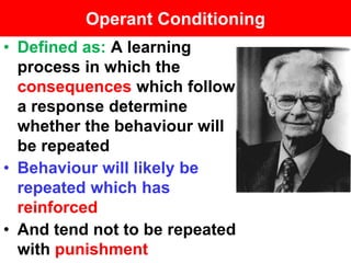 Operant Conditioning
• Defined as: A learning
  process in which the
  consequences which follow
  a response determine
  whether the behaviour will
  be repeated
• Behaviour will likely be
  repeated which has
  reinforced
• And tend not to be repeated
  with punishment
 