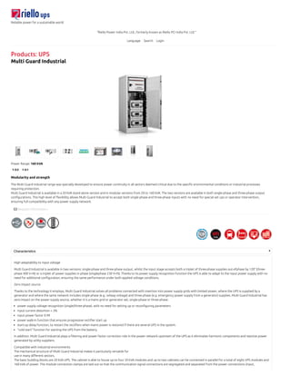 Reliable power for a sustainable world
"Riello Power India Pvt. Ltd., formerly known as Riello PCI India Pvt. Ltd.”
Language Search Login
Products: UPS
Multi Guard Industrial
Power Range: 160 kVA
1-3:3 1-3:1
Modularity and strength
The Multi Guard Industrial range was specially developed to ensure power continuity in all sectors deemed critical due to the speciﬁc environmental conditions or industrial processes
requiring protection.
Multi Guard Industrial is available in a 20 kVA stand alone version and in modular versions from 20 to 160 kVA. The two versions are available in both single-phase and three-phase output
conﬁgurations. This high level of ﬂexibility allows Multi Guard Industrial to accept both single-phase and three-phase inputs with no need for special set ups or operator intervention,
ensuring full compatibility with any power supply network.
 Request Information »
Characteristics
High adaptability to input voltage
Multi Guard Industrial is available in two versions: single-phase and three-phase output, whilst the input stage accepts both a triplet of three-phase supplies out-ofphase by 120° (three-
phase 400 V+N) or a triplet of power supplies in phase (singlephase 230 V+N). Thanks to its power supply recognition function the UPS is able to adapt to the input power supply with no
need for additional conﬁguration, ensuring the same performance under both applied voltage conditions.
Zero impact source
Thanks to the technology it employs, Multi Guard Industrial solves all problems connected with insertion into power supply grids with limited power, where the UPS is supplied by a
generator and where the same network includes single-phase (e.g. railway voltage) and three-phase (e.g. emergency power supply from a generator) supplies. Multi Guard Industrial has
zero impact on the power supply source, whether it is a mains grid or generator set, single-phase or three-phase:
power supply voltage recognition (single/three-phase), with no need for setting up or reconﬁguring parameters
input current distortion < 3%
input power factor 0.99
power walk-in function that ensures progressive rectiﬁer start up
start-up delay function, to restart the rectiﬁers when mains power is restored if there are several UPS in the system.
"cold start" function for starting the UPS from the battery.
In addition, Multi Guard Industrial plays a ﬁltering and power factor correction role in the power network upstream of the UPS as it eliminates harmonic components and reactive power
generated by utility suppliers.
Compatible with industrial environments
The mechanical structure of Multi Guard Industrial makes it particularly versatile for
use in many diﬀerent sectors.
The basic building blocks are 20 kVA UPS. The cabinet is able to house up to four 20 kVA modules and up to two cabinets can be connected in parallel for a total of eight UPS modules and
160 kVA of power. The module connection clamps are laid out so that the communication signal connections are segregated and separated from the power connections (input,
 