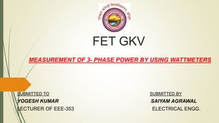 FET GKV
MEASUREMENT OF 3- PHASE POWER BY USING WATTMETERS
SUBMITTED TO SUBMITTED BY
YOGESH KUMAR SAIYAM AGRAWAL
LECTURER OF EEE-353 ELECTRICAL ENGG.
 