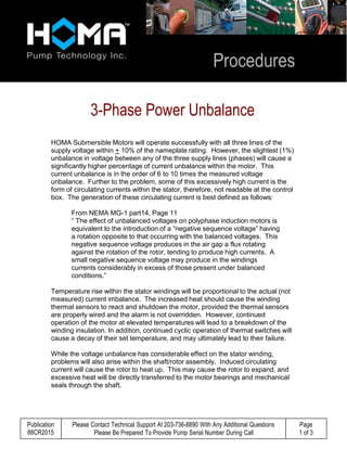 Publication
88CR2015
Please Contact Technical Support At 203-736-8890 With Any Additional Questions
Please Be Prepared To Provide Pump Serial Number During Call
Page
1 of 3
 
 
 
 
3-Phase Power Unbalance 
 
 
HOMA Submersible Motors will operate successfully with all three lines of the
supply voltage within + 10% of the nameplate rating. However, the slightest (1%)
unbalance in voltage between any of the three supply lines (phases) will cause a
significantly higher percentage of current unbalance within the motor. This
current unbalance is in the order of 6 to 10 times the measured voltage
unbalance. Further to the problem, some of this excessively high current is the
form of circulating currents within the stator, therefore, not readable at the control
box. The generation of these circulating current is best defined as follows:
 
From NEMA MG-1 part14, Page 11
“ The effect of unbalanced voltages on polyphase induction motors is
equivalent to the introduction of a “negative sequence voltage” having
a rotation opposite to that occurring with the balanced voltages. This
negative sequence voltage produces in the air gap a flux rotating
against the rotation of the rotor, tending to produce high currents. A
small negative sequence voltage may produce in the windings
currents considerably in excess of those present under balanced
conditions.”
 
Temperature rise within the stator windings will be proportional to the actual (not
measured) current imbalance. The increased heat should cause the winding
thermal sensors to react and shutdown the motor, provided the thermal sensors
are properly wired and the alarm is not overridden. However, continued
operation of the motor at elevated temperatures will lead to a breakdown of the
winding insulation. In addition, continued cyclic operation of thermal switches will
cause a decay of their set temperature, and may ultimately lead to their failure.
 
While the voltage unbalance has considerable effect on the stator winding,
problems will also arise within the shaft/rotor assembly. Induced circulating
current will cause the rotor to heat up. This may cause the rotor to expand, and
excessive heat will be directly transferred to the motor bearings and mechanical
seals through the shaft.
 