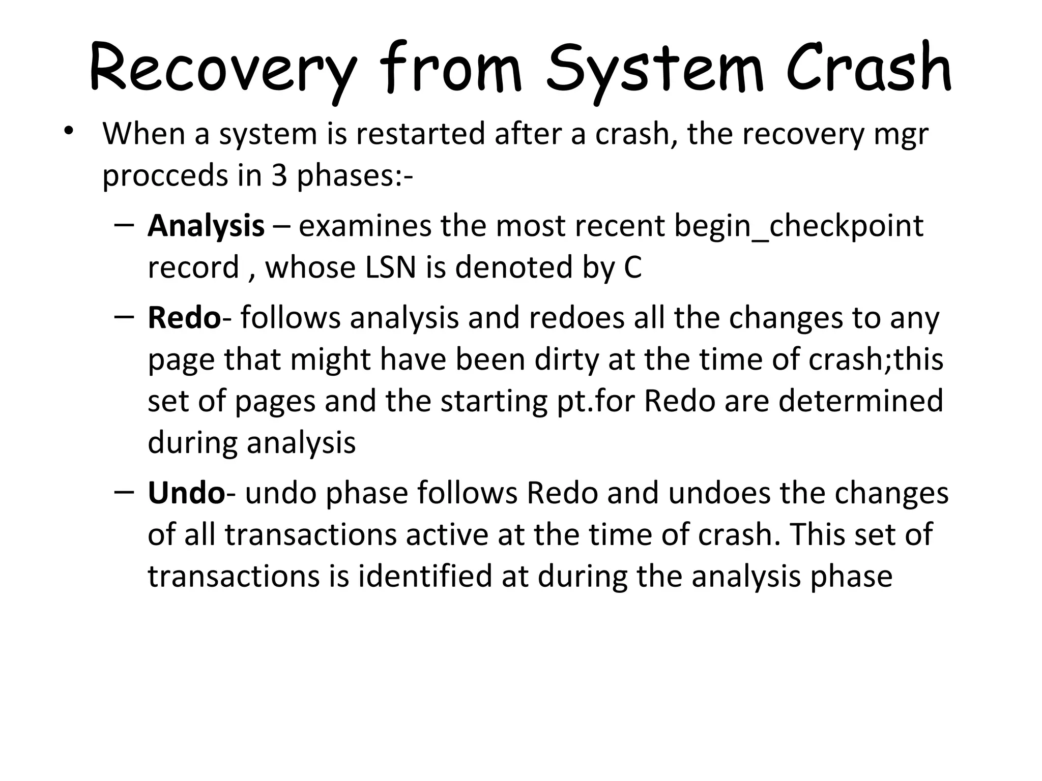 Recovery from System Crash When a system is restarted after a crash, the recovery mgr procceds in 3 phases:- Analysis  – examines the most recent begin_checkpoint record , whose LSN is denoted by C Redo - follows analysis and redoes all the changes to any page that might have been dirty at the time of crash;this set of pages and the starting pt.for Redo are determined during analysis Undo - undo phase follows Redo and undoes the changes of all transactions active at the time of crash. This set of transactions is identified at during the analysis phase 